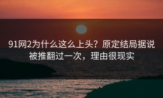 91网2为什么这么上头？原定结局据说被推翻过一次，理由很现实