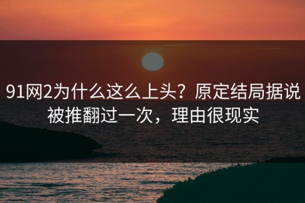 91网2为什么这么上头？原定结局据说被推翻过一次，理由很现实