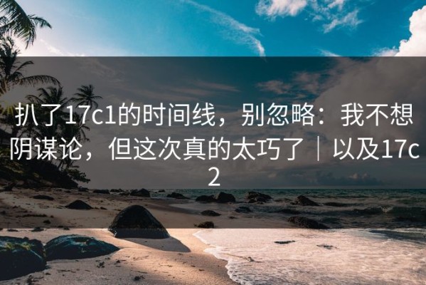 扒了17c1的时间线，别忽略：我不想阴谋论，但这次真的太巧了｜以及17c2