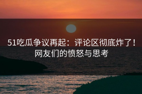 51吃瓜争议再起：评论区彻底炸了！网友们的愤怒与思考