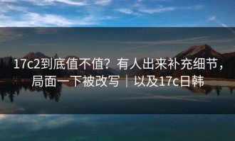 17c2到底值不值？有人出来补充细节，局面一下被改写｜以及17c日韩