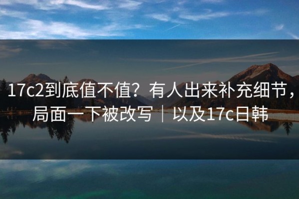 17c2到底值不值？有人出来补充细节，局面一下被改写｜以及17c日韩
