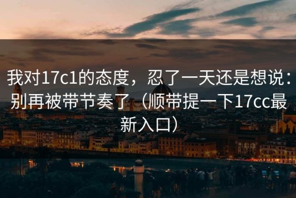 我对17c1的态度，忍了一天还是想说：别再被带节奏了（顺带提一下17cc最新入口）