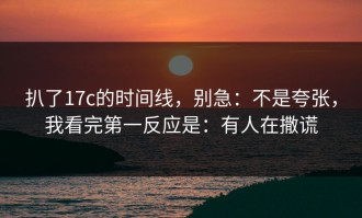 扒了17c的时间线，别急：不是夸张，我看完第一反应是：有人在撒谎
