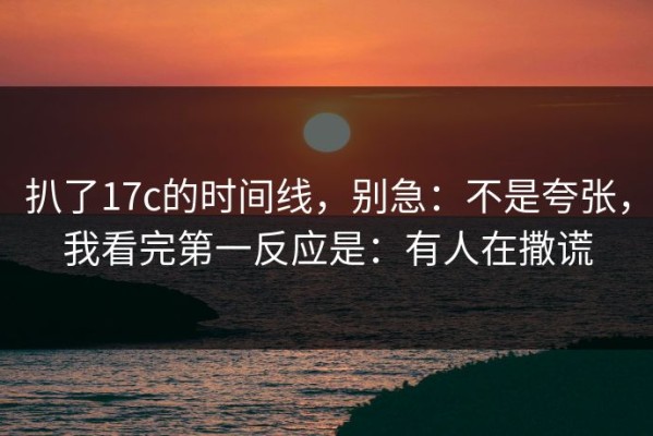 扒了17c的时间线，别急：不是夸张，我看完第一反应是：有人在撒谎