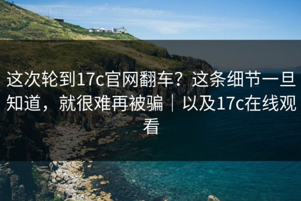 这次轮到17c官网翻车？这条细节一旦知道，就很难再被骗｜以及17c在线观看