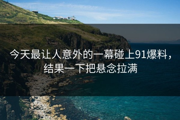 今天最让人意外的一幕碰上91爆料，结果一下把悬念拉满