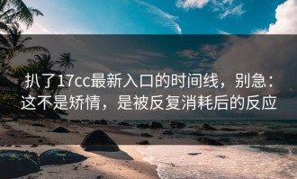 扒了17cc最新入口的时间线，别急：这不是矫情，是被反复消耗后的反应