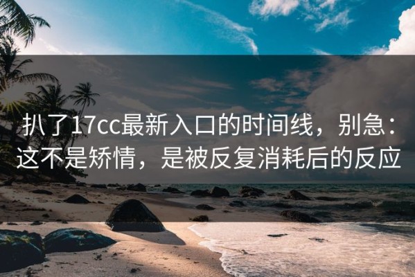 扒了17cc最新入口的时间线，别急：这不是矫情，是被反复消耗后的反应