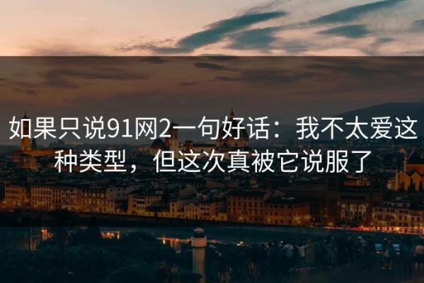 如果只说91网2一句好话：我不太爱这种类型，但这次真被它说服了