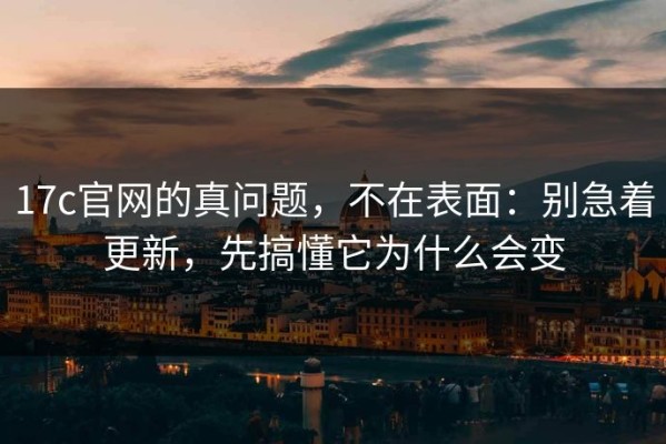 17c官网的真问题，不在表面：别急着更新，先搞懂它为什么会变