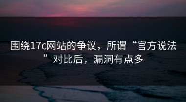 围绕17c网站的争议，所谓“官方说法”对比后，漏洞有点多