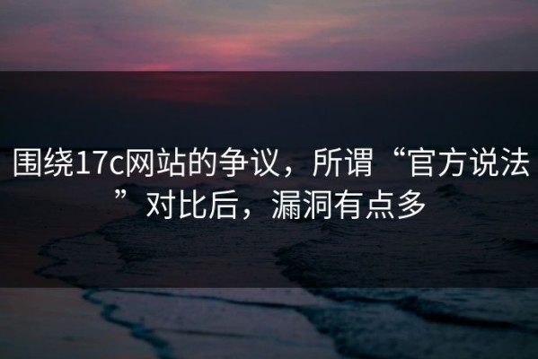 围绕17c网站的争议，所谓“官方说法”对比后，漏洞有点多