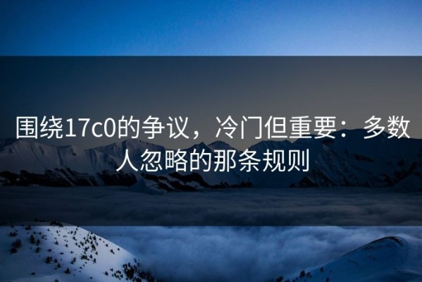 围绕17c0的争议，冷门但重要：多数人忽略的那条规则