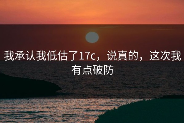 我承认我低估了17c，说真的，这次我有点破防