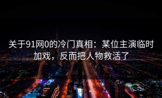 关于91网0的冷门真相：某位主演临时加戏，反而把人物救活了