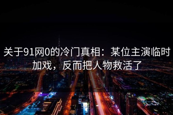 关于91网0的冷门真相：某位主演临时加戏，反而把人物救活了