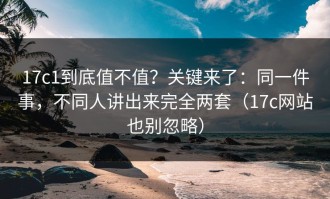 17c1到底值不值？关键来了：同一件事，不同人讲出来完全两套（17c网站也别忽略）