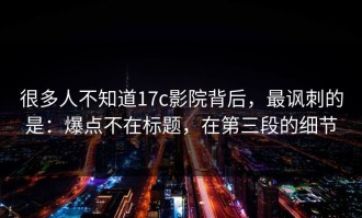 很多人不知道17c影院背后，最讽刺的是：爆点不在标题，在第三段的细节