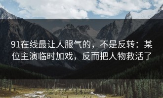 91在线最让人服气的，不是反转：某位主演临时加戏，反而把人物救活了