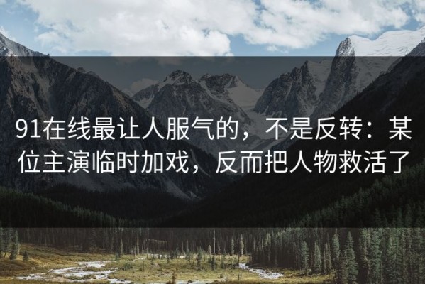 91在线最让人服气的，不是反转：某位主演临时加戏，反而把人物救活了