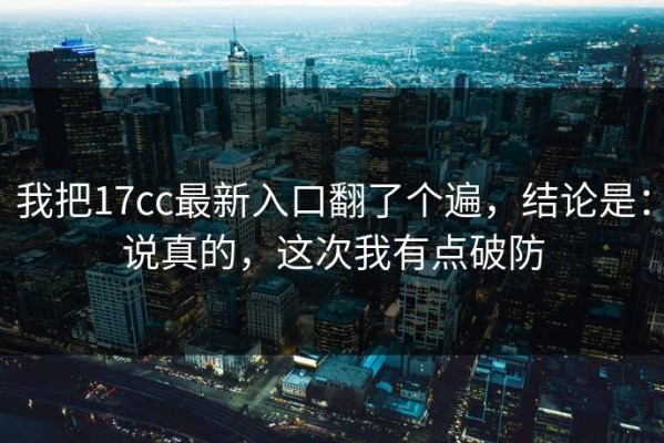 我把17cc最新入口翻了个遍，结论是：说真的，这次我有点破防
