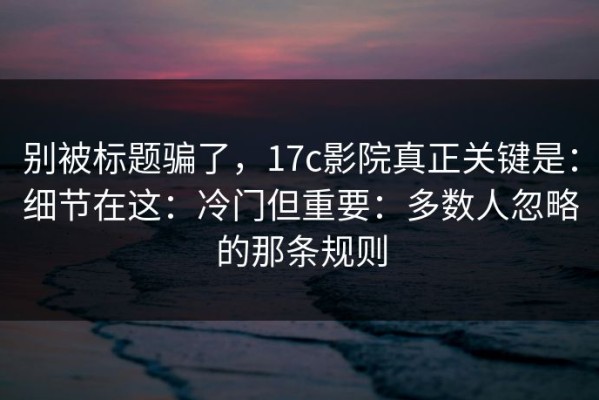 别被标题骗了，17c影院真正关键是：细节在这：冷门但重要：多数人忽略的那条规则