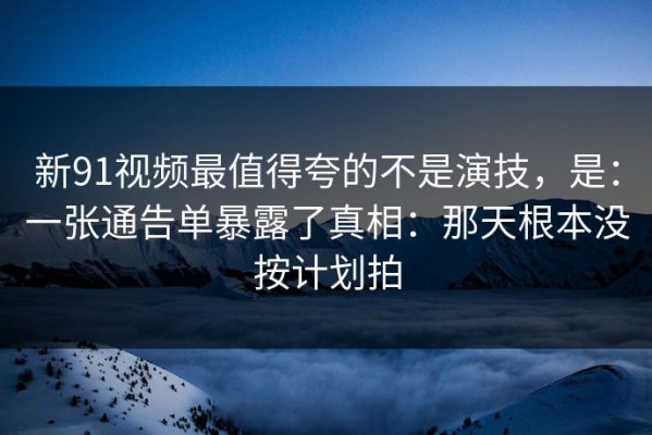 新91视频最值得夸的不是演技，是：一张通告单暴露了真相：那天根本没按计划拍