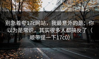 别急着夸17c网站，我最意外的是：你以为是常识，其实很多人都搞反了（顺带提一下17c0）