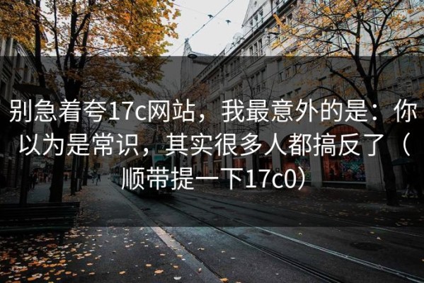 别急着夸17c网站，我最意外的是：你以为是常识，其实很多人都搞反了（顺带提一下17c0）