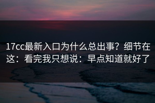 17cc最新入口为什么总出事？细节在这：看完我只想说：早点知道就好了