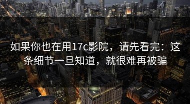 如果你也在用17c影院，请先看完：这条细节一旦知道，就很难再被骗