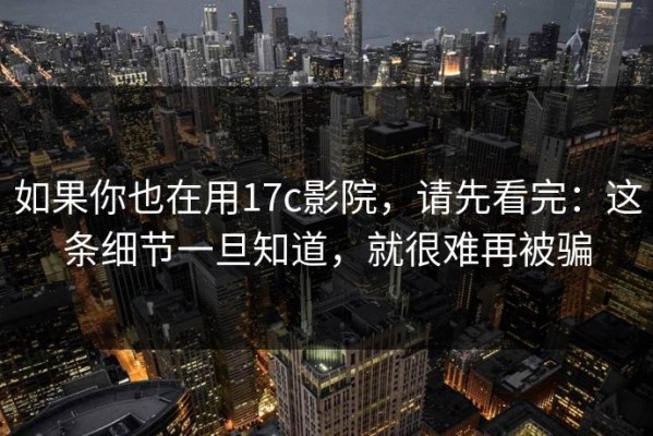 如果你也在用17c影院，请先看完：这条细节一旦知道，就很难再被骗