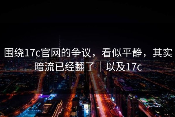 围绕17c官网的争议，看似平静，其实暗流已经翻了｜以及17c