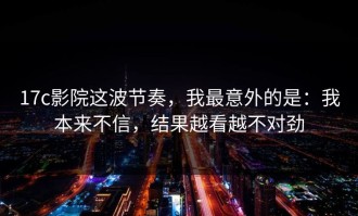 17c影院这波节奏，我最意外的是：我本来不信，结果越看越不对劲