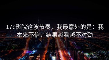17c影院这波节奏，我最意外的是：我本来不信，结果越看越不对劲