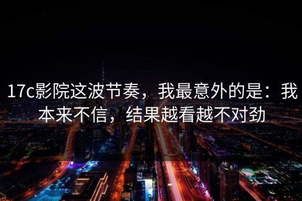 17c影院这波节奏，我最意外的是：我本来不信，结果越看越不对劲