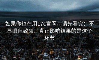 如果你也在用17c官网，请先看完：不显眼但致命：真正影响结果的是这个环节