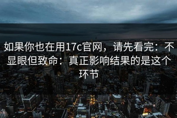 如果你也在用17c官网，请先看完：不显眼但致命：真正影响结果的是这个环节