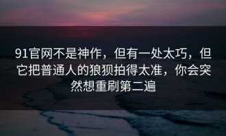 91官网不是神作，但有一处太巧，但它把普通人的狼狈拍得太准，你会突然想重刷第二遍