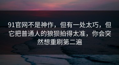 91官网不是神作，但有一处太巧，但它把普通人的狼狈拍得太准，你会突然想重刷第二遍