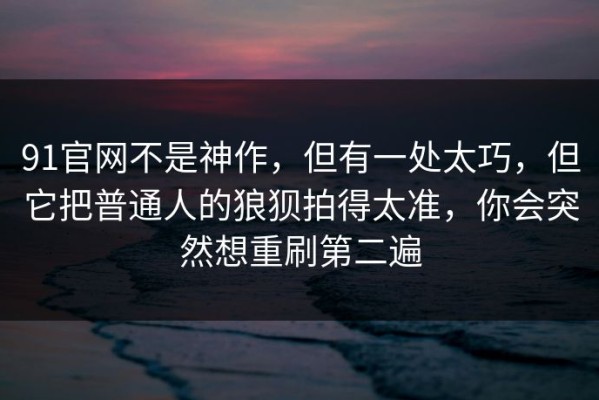 91官网不是神作，但有一处太巧，但它把普通人的狼狈拍得太准，你会突然想重刷第二遍