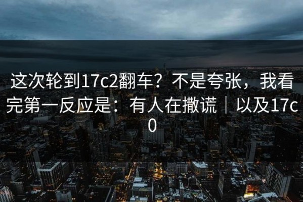 这次轮到17c2翻车？不是夸张，我看完第一反应是：有人在撒谎｜以及17c0