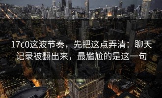 17c0这波节奏，先把这点弄清：聊天记录被翻出来，最尴尬的是这一句