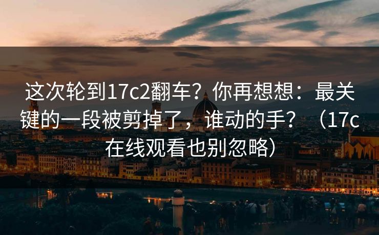 这次轮到17c2翻车?你再想想:最关键的一段被剪掉了,谁动的手?(17c在线观看也别忽略) 这次轮到17c2翻车?你再想想:最关键的一段被剪掉了,谁动的手?(17c在线观看也别忽略)