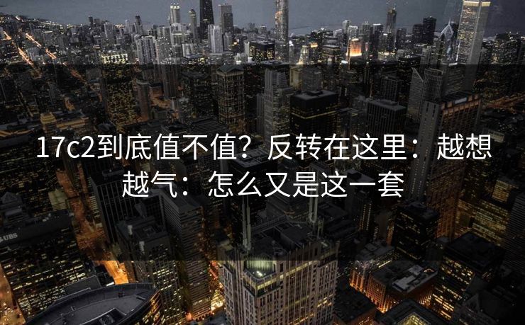 17c2到底值不值？反转在这里：越想越气：怎么又是这一套