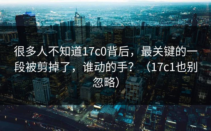 很多人不知道17c0背后,最关键的一段被剪掉了,谁动的手?(17c1也别忽略) 很多人不知道17c0背后,最关键的一段被剪掉了,谁动的手?(17c1也别忽略)