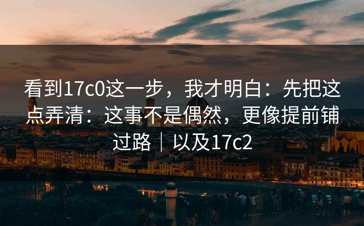 看到17c0这一步，我才明白：先把这点弄清：这事不是偶然，更像提前铺过路｜以及17c2