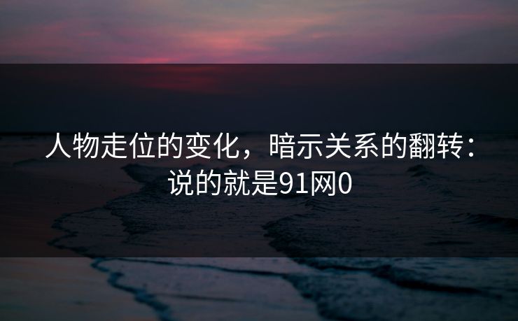 人物走位的变化，暗示关系的翻转：说的就是91网0