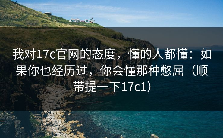 我对17c官网的态度，懂的人都懂：如果你也经历过，你会懂那种憋屈（顺带提一下17c1）